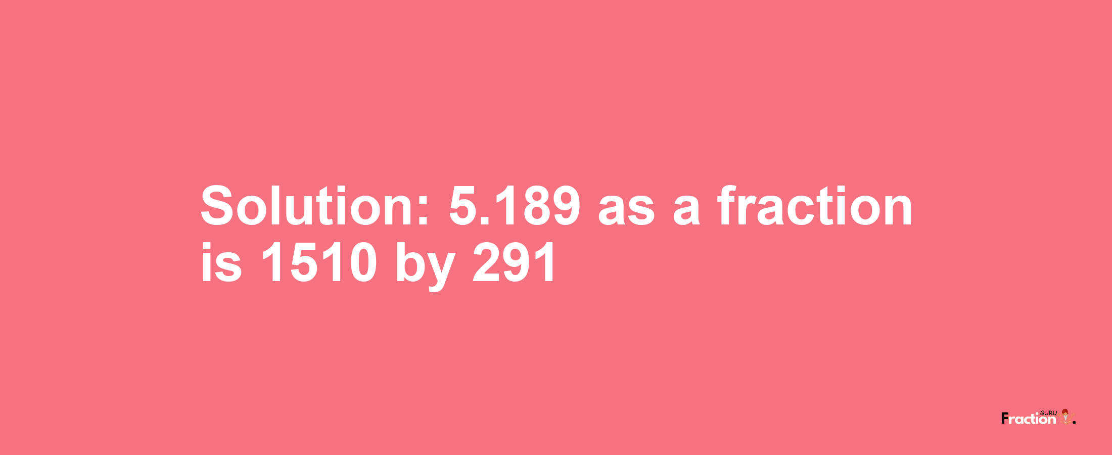 Solution:5.189 as a fraction is 1510/291